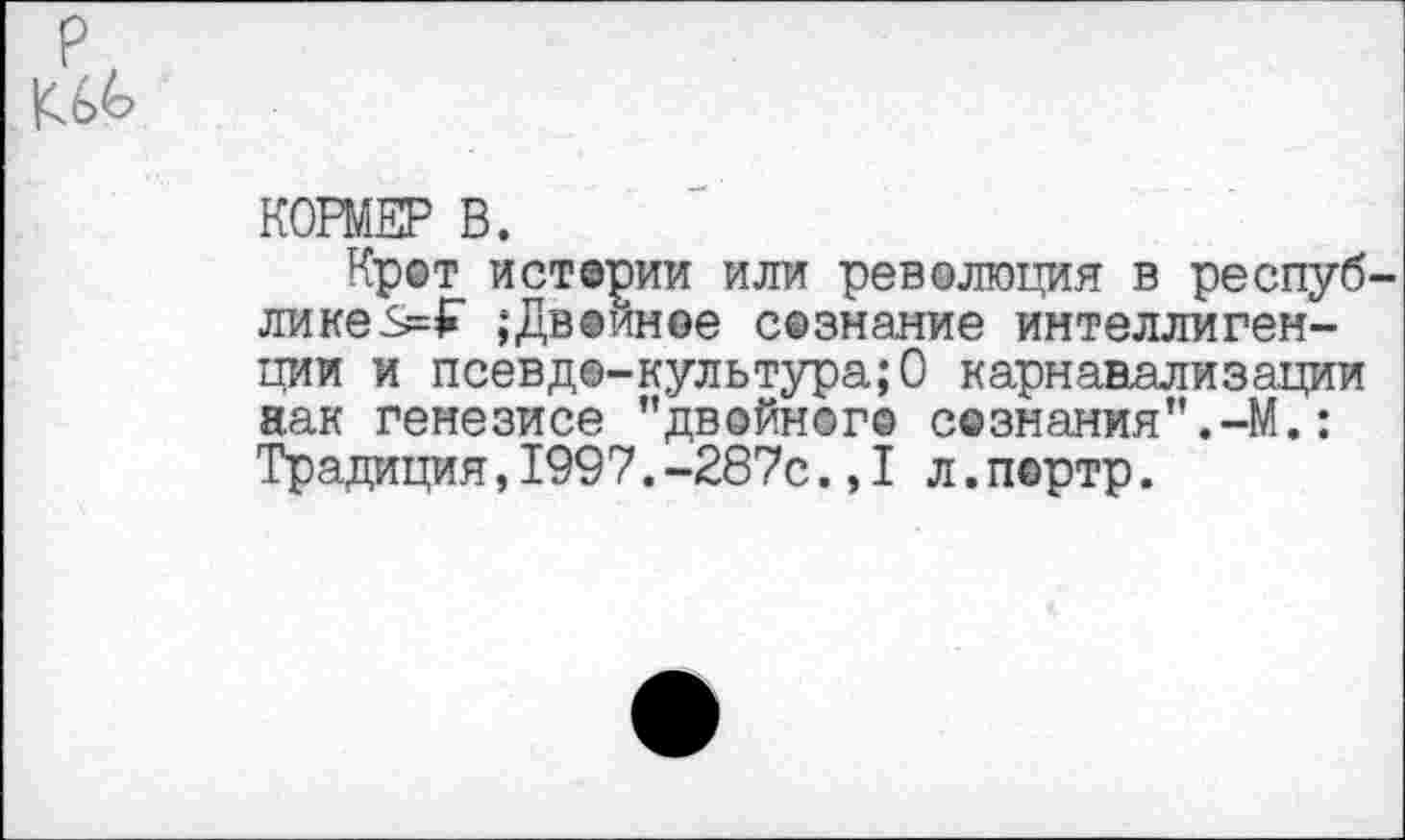 ﻿р
КОРМЕР В.
Крот истерии или революция в республике ;Двойное сознание интеллигенции и псевде-культура;О карнанализации аак генезисе ’’двойного с©знания”.-М.: Традиция,1997.-287с.,1 л.пертр.